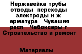 Нержавейка-трубы, отводы, переходы, электроды н/ж, арматура - Чувашия респ., Чебоксары г. Строительство и ремонт » Материалы   